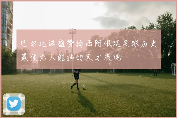 巴尔达诺盛赞梅西阿根廷足球历史最佳无人能挡的天才表现