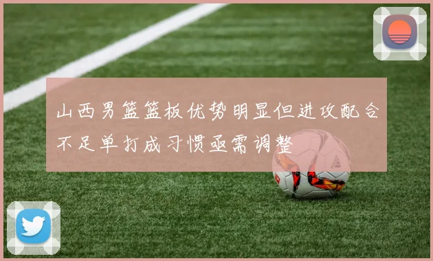 山西男篮篮板优势明显但进攻配合不足单打成习惯亟需调整