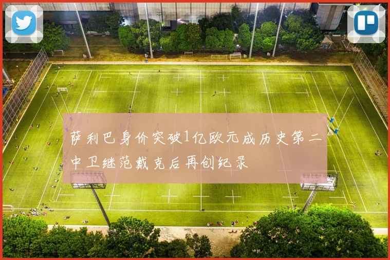 萨利巴身价突破1亿欧元成历史第二中卫继范戴克后再创纪录
