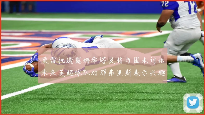莫雷托透露姆希塔良将与国米讨论未来英超球队对邓弗里斯表示兴趣