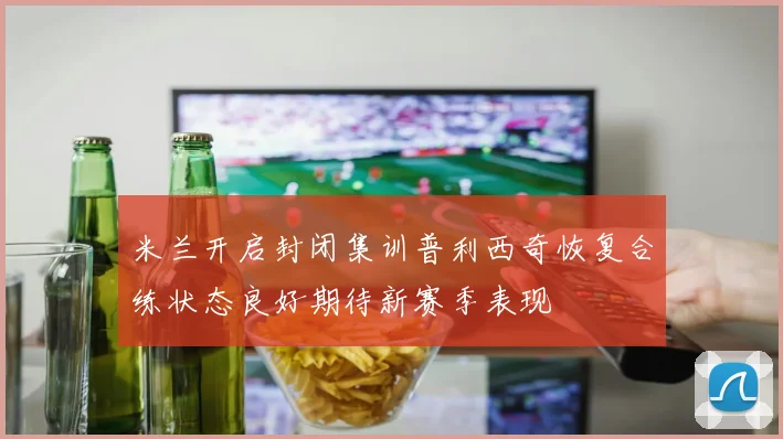 米兰开启封闭集训普利西奇恢复合练状态良好期待新赛季表现
